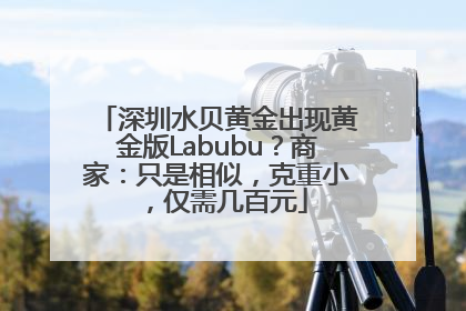 深圳水贝黄金出现黄金版Labubu？商家：只是相似，克重小，仅需几百元
