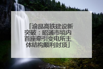 渝昆高铁建设新突破：昭通市境内首座牵引变电所主体结构顺利封顶