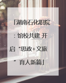 湖南石化职院：馆校共建 开启“思政+文旅”育人新篇