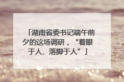 湖南省委书记端午前夕的这场调研，“着眼于人、落脚于人”