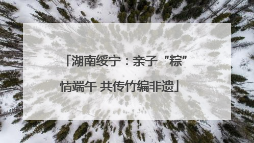 湖南绥宁：亲子“粽”情端午 共传竹编非遗