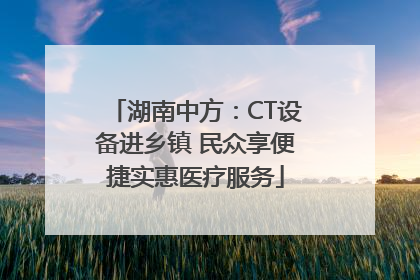 湖南中方：CT设备进乡镇 民众享便捷实惠医疗服务