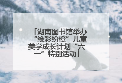 湖南图书馆举办“绘彩纷橙”儿童美学成长计划“六一”特别活动
