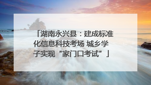 湖南永兴县：建成标准化信息科技考场 城乡学子实现“家门口考试”