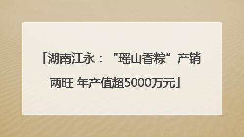 湖南江永：“瑶山香粽”产销两旺 年产值超5000万元