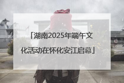 湖南2025年端午文化活动在怀化安江启幕