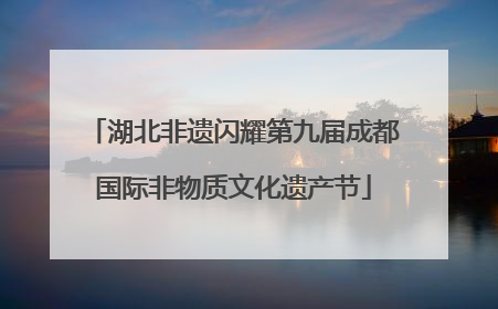 湖北非遗闪耀第九届成都国际非物质文化遗产节