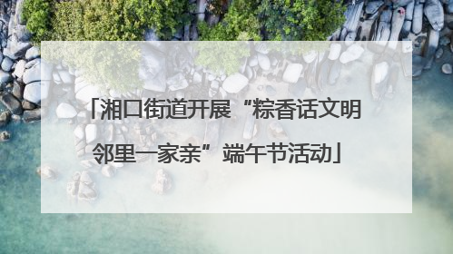 湘口街道开展“粽香话文明 邻里一家亲”端午节活动