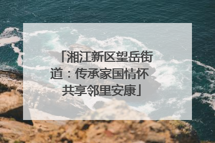 湘江新区望岳街道：传承家国情怀 共享邻里安康