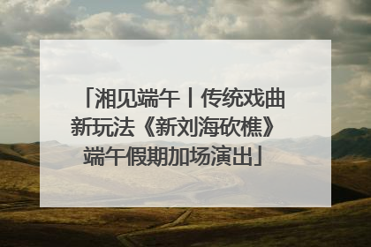 湘见端午丨传统戏曲新玩法《新刘海砍樵》端午假期加场演出