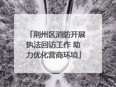 荆州区消防开展执法回访工作 助力优化营商环境