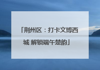 荆州区：打卡文博西城 解锁端午楚韵