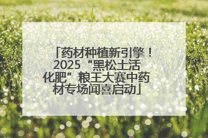 药材种植新引擎！2025“黑松土活化肥”粮王大赛中药材专场闻喜启动