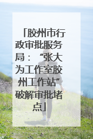 胶州市行政审批服务局：“张大为工作室胶州工作站”破解审批堵点