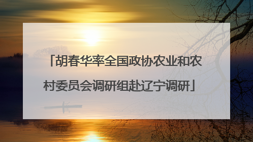 胡春华率全国政协农业和农村委员会调研组赴辽宁调研