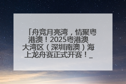 舟竞月亮湾，情聚粤港澳！2025粤港澳大湾区（深圳南澳）海上龙舟赛正式开赛！_深圳新闻网