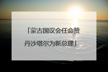 蒙古国议会任命赞丹沙塔尔为新总理