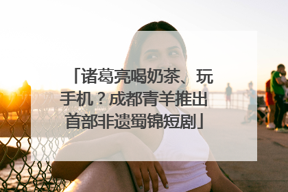 诸葛亮喝奶茶、玩手机？成都青羊推出首部非遗蜀锦短剧