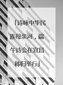 诗咏中华民族母亲河，端午诗会在宜昌秭归举行