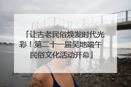 让古老民俗焕发时代光彩！第二十一届吴地端午民俗文化活动开幕