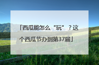 西瓜能怎么“玩”？这个西瓜节办到第37届