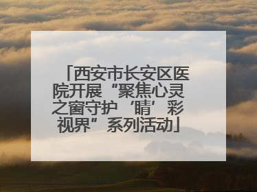 西安市长安区医院开展“聚焦心灵之窗守护‘睛’彩视界”系列活动