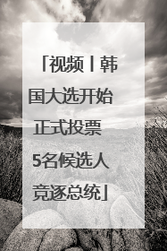 视频丨韩国大选开始正式投票 5名候选人竞逐总统
