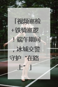 视频巡检+铁骑巡逻！端午期间，冰城交警守护“在路上”