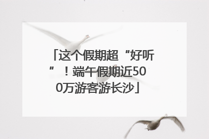 这个假期超“好听”！端午假期近500万游客游长沙