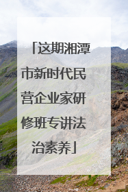 这期湘潭市新时代民营企业家研修班专讲法治素养