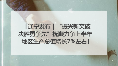辽宁发布｜“振兴新突破 决胜勇争先”抚顺力争上半年地区生产总值增长7%左右