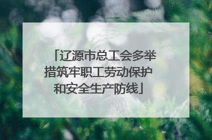 辽源市总工会多举措筑牢职工劳动保护和安全生产防线