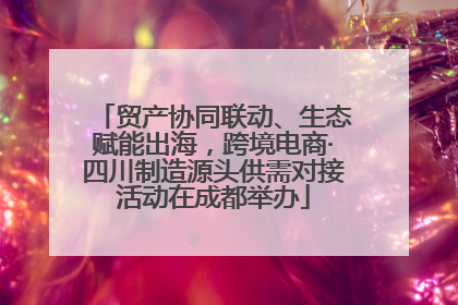 贸产协同联动、生态赋能出海，跨境电商·四川制造源头供需对接活动在成都举办