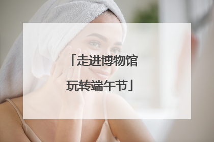 走进博物馆 玩转端午节