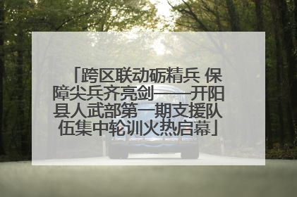 跨区联动砺精兵 保障尖兵齐亮剑——开阳县人武部第一期支援队伍集中轮训火热启幕