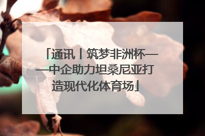 通讯丨筑梦非洲杯——中企助力坦桑尼亚打造现代化体育场