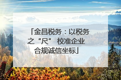 金昌税务：以税务之“尺” 校准企业合规诚信坐标
