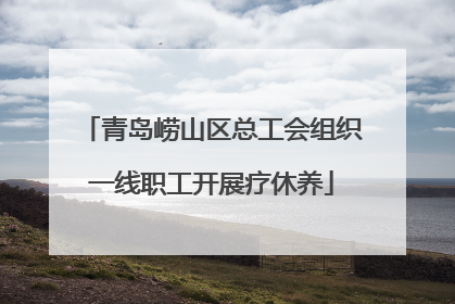 青岛崂山区总工会组织一线职工开展疗休养