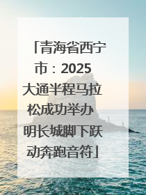 青海省西宁市：2025大通半程马拉松成功举办 明长城脚下跃动奔跑音符