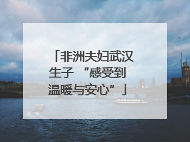 非洲夫妇武汉生子 “感受到温暖与安心”