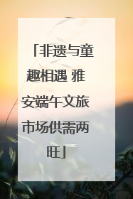 非遗与童趣相遇 雅安端午文旅市场供需两旺