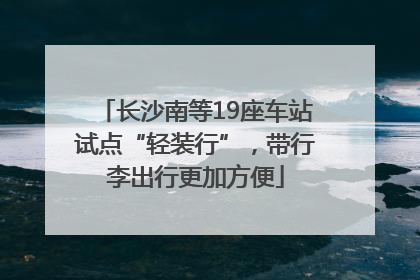 长沙南等19座车站试点“轻装行”，带行李出行更加方便