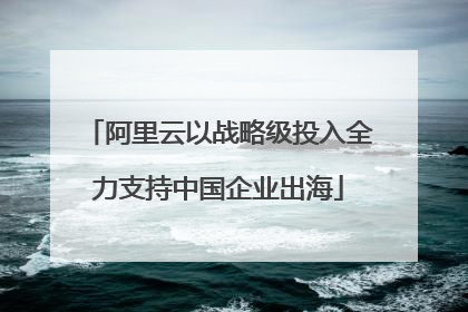 阿里云以战略级投入全力支持中国企业出海