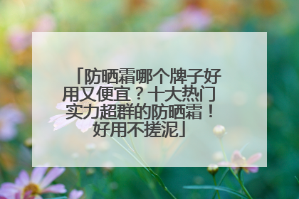 防晒霜哪个牌子好用又便宜？十大热门实力超群的防晒霜！好用不搓泥