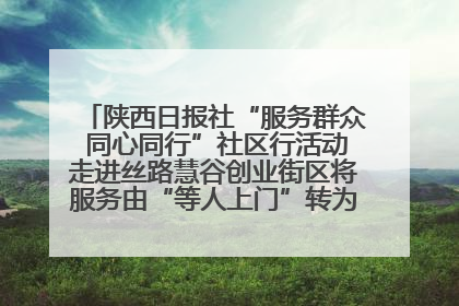 陕西日报社“服务群众 同心同行”社区行活动走进丝路慧谷创业街区将服务由“等人上门”转为“主动下沉”