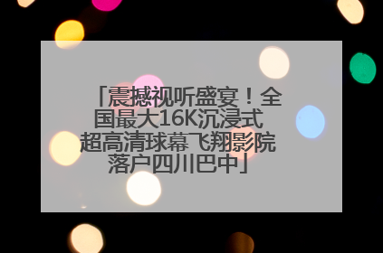 震撼视听盛宴！全国最大16K沉浸式超高清球幕飞翔影院落户四川巴中