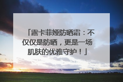 露卡菲娅防晒霜：不仅仅是防晒，更是一场肌肤的优雅守护！