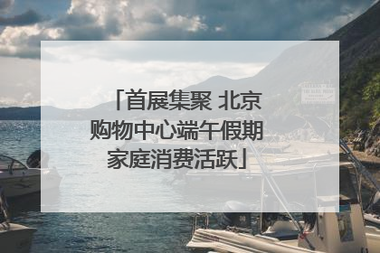 首展集聚 北京购物中心端午假期家庭消费活跃