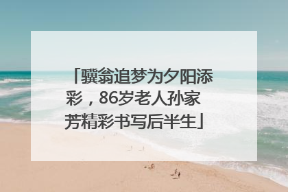 骥翁追梦为夕阳添彩，86岁老人孙家芳精彩书写后半生