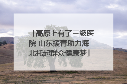 高原上有了三级医院 山东援青助力海北托起群众健康梦